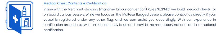 Medical Chest Contents & Certification In line with the Merchant shipping (maritime labour convention) Rules S.L.234.51 we build medical chests for on board various vessels. While we focus on the Maltese flagged vessels, please contact us directly if your vessel is registered under any other flag, and we can assist you accordingly. With our experience in certification procedures, we can subsequently issue and provide the mandatory national and international certification.