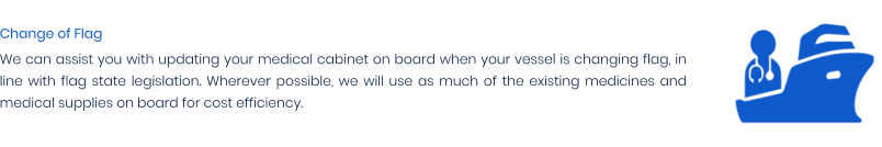 Change of Flag We can assist you with updating your medical cabinet on board when your vessel is changing flag, in line with flag state legislation. Wherever possible, we will use as much of the existing medicines and medical supplies on board for cost efficiency.