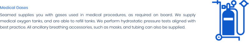 Medical Gases Seamed supplies you with gases used in medical procedures, as required on board. We supply medical oxygen tanks, and are able to refill tanks. We perform hydrostatic pressure tests aligned with best practice. All ancillary breathing accessories, such as masks, and tubing can also be supplied.