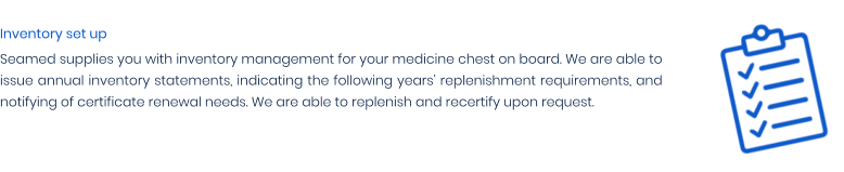 Inventory set up Seamed supplies you with inventory management for your medicine chest on board. We are able to issue annual inventory statements, indicating the following years’ replenishment requirements, and notifying of certificate renewal needs. We are able to replenish and recertify upon request.