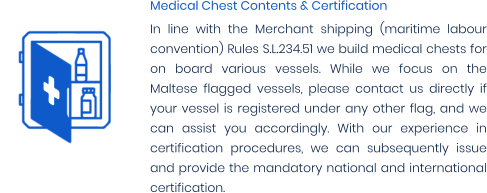 Medical Chest Contents & Certification In line with the Merchant shipping (maritime labour convention) Rules S.L.234.51 we build medical chests for on board various vessels. While we focus on the Maltese flagged vessels, please contact us directly if your vessel is registered under any other flag, and we can assist you accordingly. With our experience in certification procedures, we can subsequently issue and provide the mandatory national and international certification.
