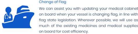 Change of Flag We can assist you with updating your medical cabinet on board when your vessel is changing flag, in line with flag state legislation. Wherever possible, we will use as much of the existing medicines and medical supplies on board for cost efficiency.