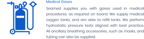 Medical Gases Seamed supplies you with gases used in medical procedures, as required on board. We supply medical oxygen tanks, and are able to refill tanks. We perform hydrostatic pressure tests aligned with best practice. All ancillary breathing accessories, such as masks, and tubing can also be supplied.